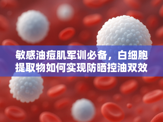 敏感油痘肌军训必备，白细胞提取物如何实现防晒控油双效修复