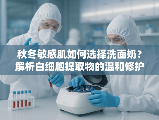 秋冬敏感肌如何选择洗面奶？解析白细胞提取物的温和修护奥秘