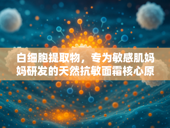 白细胞提取物，专为敏感肌妈妈研发的天然抗敏面霜核心原料解析