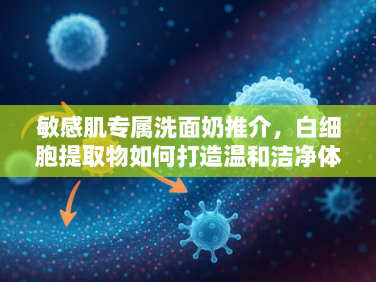 敏感肌专属洗面奶推介，白细胞提取物如何打造温和洁净体验