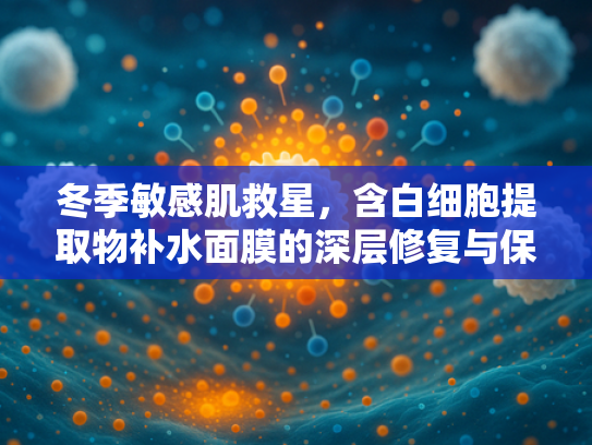 冬季敏感肌救星,含白细胞提取物补水面膜的深层修复与保湿秘诀 冬季敏感肌救星,含白细胞提取物补水面膜的深层修复与保湿秘诀