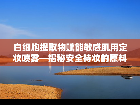 白细胞提取物赋能敏感肌用定妆喷雾—揭秘安全持妆的原料密码