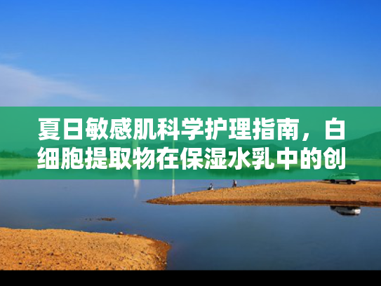 夏日敏感肌科学护理指南，白细胞提取物在保湿水乳中的创新应用