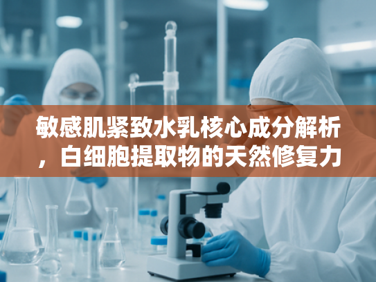 敏感肌紧致水乳核心成分解析，白细胞提取物的天然修复力