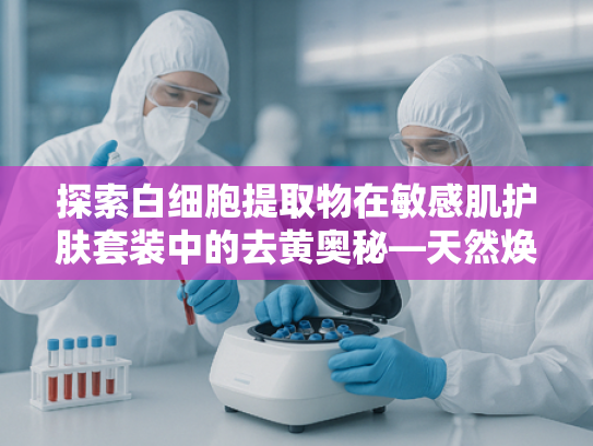 探索白细胞提取物在敏感肌护肤套装中的去黄奥秘—天然焕亮新方案
