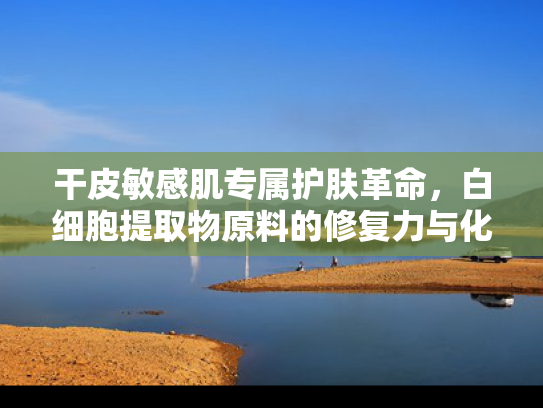 干皮敏感肌专属护肤革命，白细胞提取物原料的修复力与化妆推荐