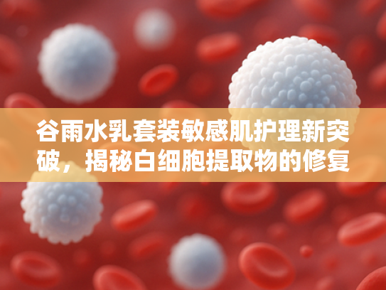谷雨水乳套装敏感肌护理新突破，揭秘白细胞提取物的修复力量