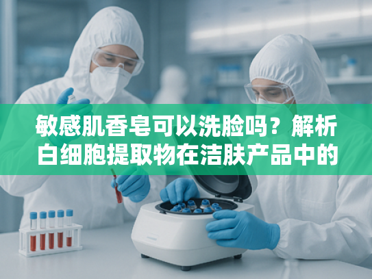敏感肌香皂可以洗脸吗？解析白细胞提取物在洁肤产品中的科学应用