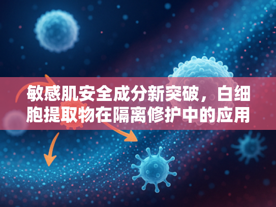 敏感肌安全成分新突破，白细胞提取物在隔离修护中的应用与优势