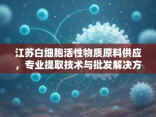 江苏白细胞活性物质原料供应，专业提取技术与批发解决方案