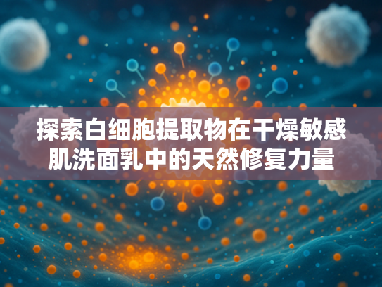 探索白细胞提取物在干燥敏感肌洗面乳中的天然修复力量