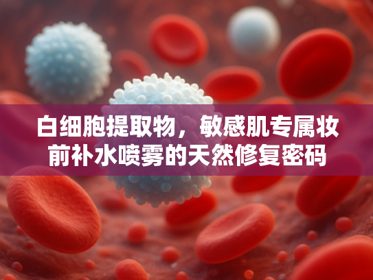 白细胞提取物，敏感肌专属妆前补水喷雾的天然修复密码