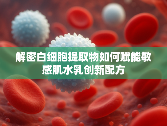 解密白细胞提取物如何赋能敏感肌水乳创新配方