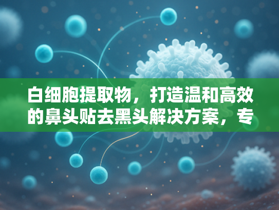 白细胞提取物，打造温和高效的鼻头贴去黑头解决方案，专为敏感肌研发
