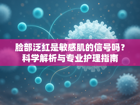 脸部泛红是敏感肌的信号吗？科学解析与专业护理指南