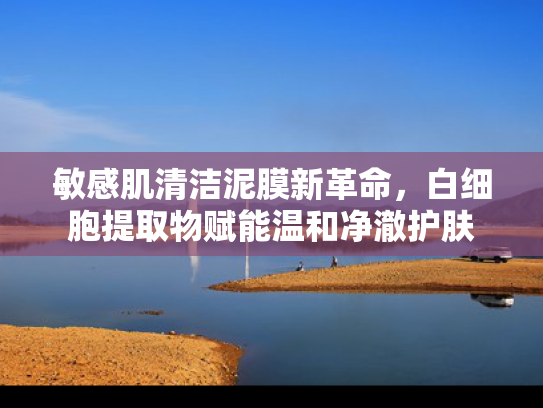 敏感肌清洁泥膜新革命，白细胞提取物赋能温和净澈护肤