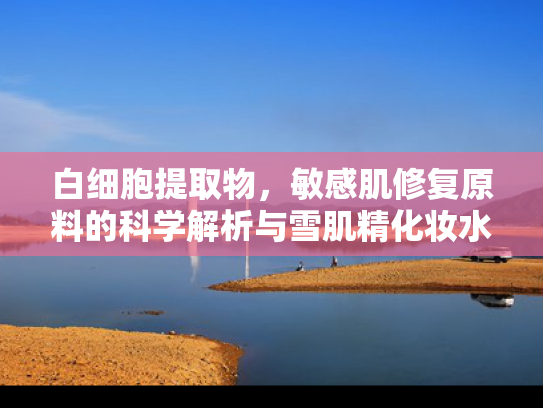白细胞提取物，敏感肌修复原料的科学解析与雪肌精化妆水的天然协同