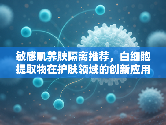 敏感肌养肤隔离推荐，白细胞提取物在护肤领域的创新应用