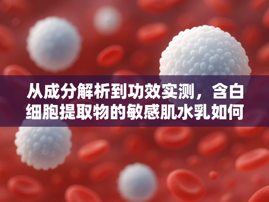 从成分解析到功效实测，含白细胞提取物的敏感肌水乳如何实现安全修复？
