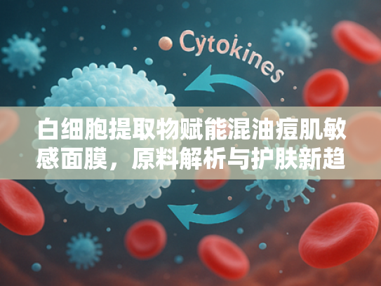 白细胞提取物赋能混油痘肌敏感面膜，原料解析与护肤新趋势
