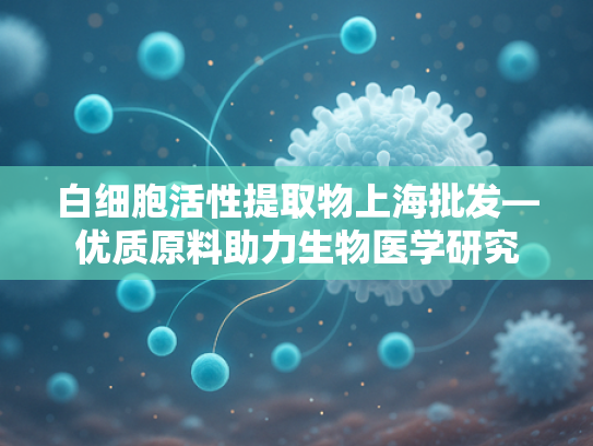 白细胞活性提取物上海批发—优质原料助力生物医学研究