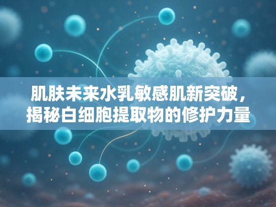 肌肤未来水乳敏感肌新突破，揭秘白细胞提取物的修护力量
