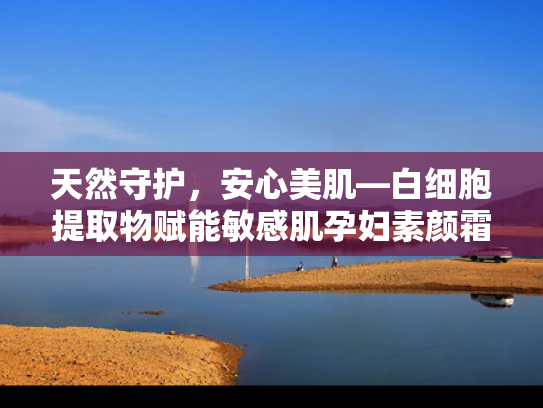 天然守护，安心美肌—白细胞提取物赋能敏感肌孕妇素颜霜