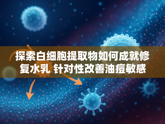 探索白细胞提取物如何成就修复水乳 针对性改善油痘敏感肌问题