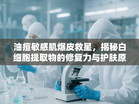 油痘敏感肌爆皮救星，揭秘白细胞提取物的修复力与护肤原料价值