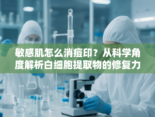 敏感肌怎么消痘印？从科学角度解析白细胞提取物的修复力量