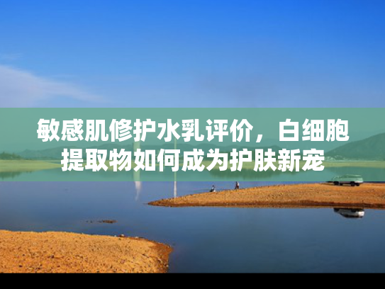 敏感肌修护水乳评价，白细胞提取物如何成为护肤新宠