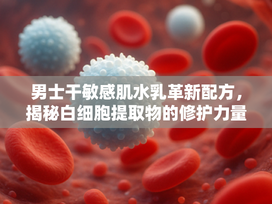 男士干敏感肌水乳革新配方，揭秘白细胞提取物的修护力量