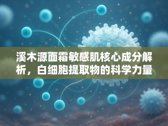 溪木源面霜敏感肌核心成分解析，白细胞提取物的科学力量与产业应用