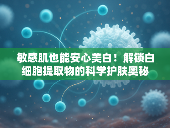 敏感肌也能安心美白！解锁白细胞提取物的科学护肤奥秘