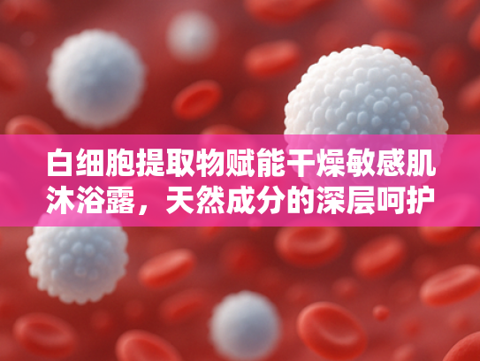 白细胞提取物赋能干燥敏感肌沐浴露，天然成分的深层呵护与科学配方解析