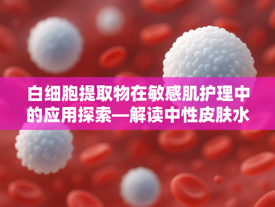 白细胞提取物在敏感肌护理中的应用探索—解读中性皮肤水乳原料的科学价值