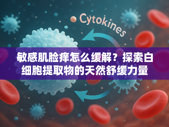 敏感肌脸痒怎么缓解？探索白细胞提取物的天然舒缓力量