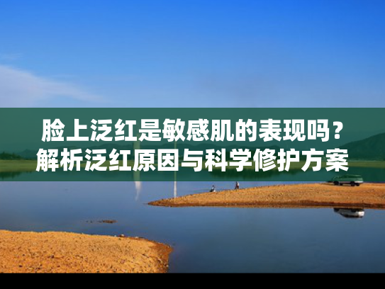 脸上泛红是敏感肌的表现吗？解析泛红原因与科学修护方案