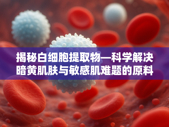 揭秘白细胞提取物—科学解决暗黄肌肤与敏感肌难题的原料新星