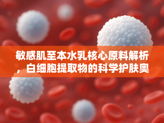 敏感肌至本水乳核心原料解析，白细胞提取物的科学护肤奥秘