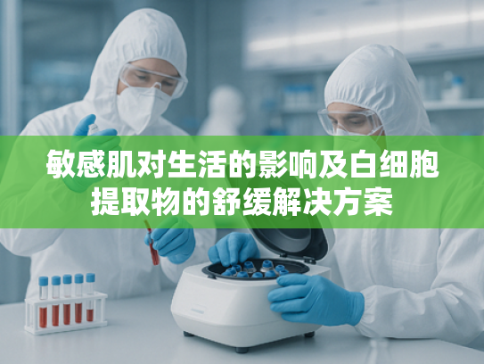 敏感肌对生活的影响及白细胞提取物的舒缓解决方案