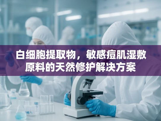 白细胞提取物，敏感痘肌湿敷原料的天然修护解决方案