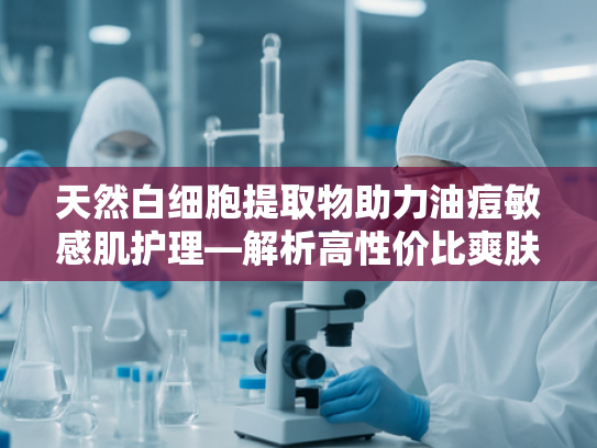天然白细胞提取物助力油痘敏感肌护理—解析高性价比爽肤水原料奥秘