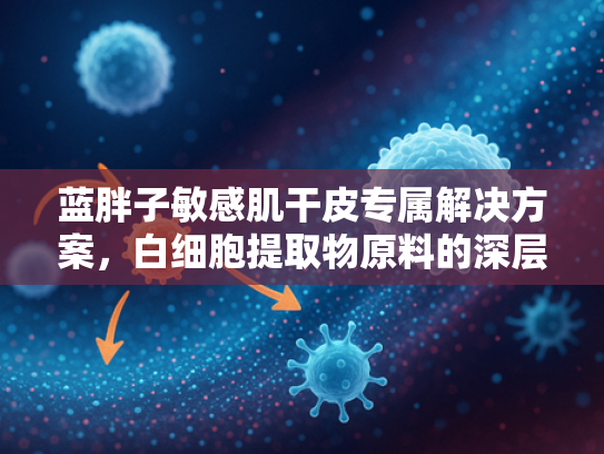 蓝胖子敏感肌干皮专属解决方案，白细胞提取物原料的深层解析与批发指南
