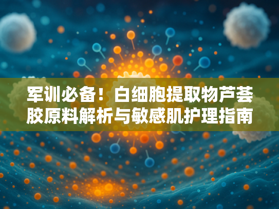 军训必备！白细胞提取物芦荟胶原料解析与敏感肌护理指南