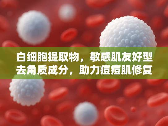白细胞提取物，敏感肌友好型去角质成分，助力痘痘肌修复解决方案
