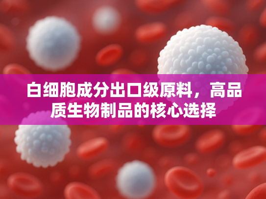 白细胞成分出口级原料，高品质生物制品的核心选择