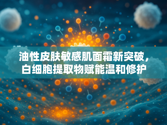 油性皮肤敏感肌面霜新突破，白细胞提取物赋能温和修护