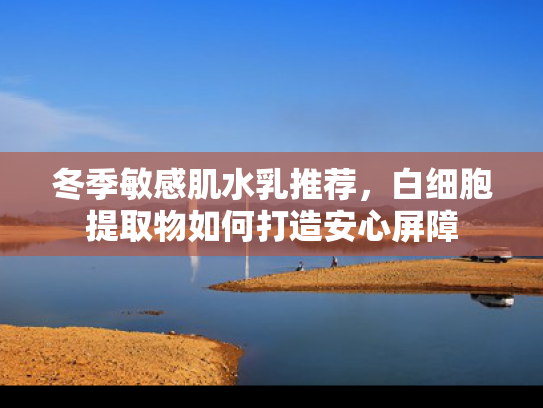 冬季敏感肌水乳推荐，白细胞提取物如何打造安心屏障