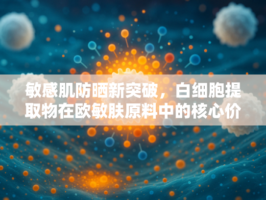 敏感肌防晒新突破，白细胞提取物在欧敏肤原料中的核心价值与应用前景